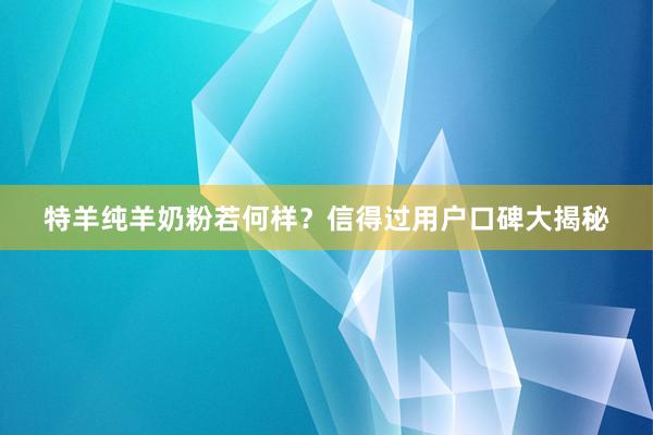 特羊纯羊奶粉若何样？信得过用户口碑大揭秘