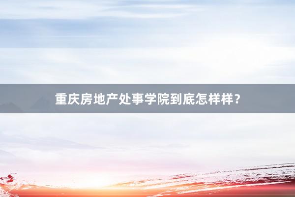 重庆房地产处事学院到底怎样样？