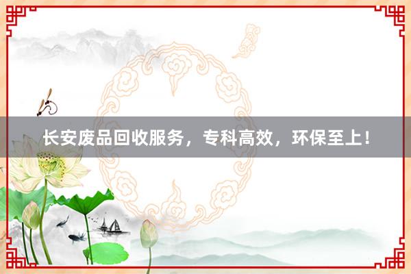 长安废品回收服务，专科高效，环保至上！