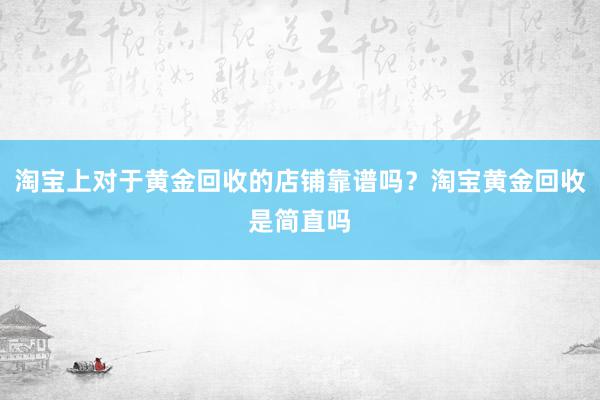 淘宝上对于黄金回收的店铺靠谱吗？淘宝黄金回收是简直吗
