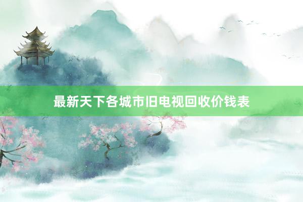 最新天下各城市旧电视回收价钱表