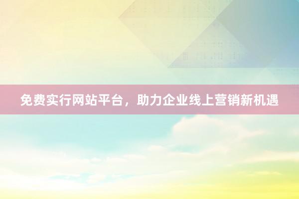 免费实行网站平台，助力企业线上营销新机遇